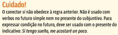 Cuidado! O conector si não obedece à regra anterior. Não é usado com verbos no futuro simple nem no presente do subjuntivo. Para expressar condição no futuro, deve ser usado com o presente do indicativo: Si tengo sueño, me acostaré un poco.